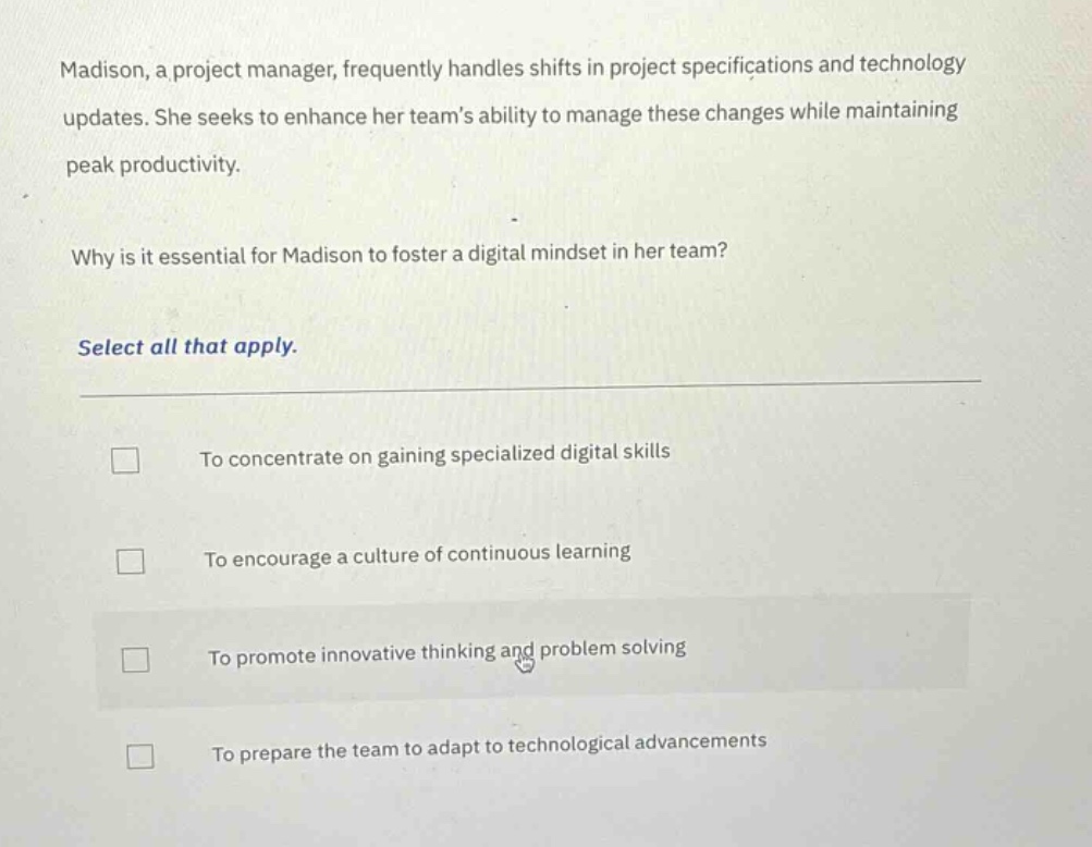 madison, a project manager, frequently handles shifts in project specifications and technology updates. she seeks to enhance her teams ability to manage these changes while maintaining peak productivity.\n\nwhy is it essential for madison to foster a digital mindset in her team?\n\nselect all that apply.\n\n□ to concentrate on gaining specialized digital skills\n\n□ to encourage a culture of continuous learning\n\n□ to promote innovative thinking and problem solving\n\n□ to prepare the team to adapt to technological advancements