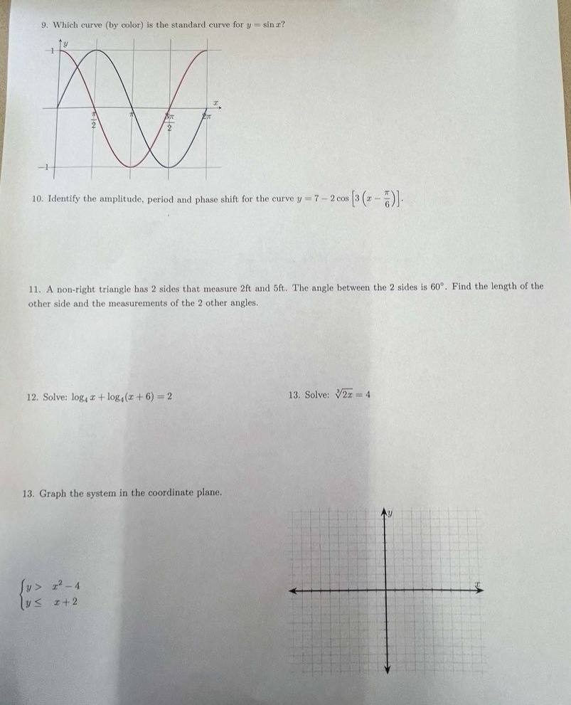 9. which curve (by color) is the standard curve for $y = \\sin x$?\n10. identify the amplitude, period and phase shift for the curve $y = 7 - 2\\cos3(x - \\frac{\\pi}{6})$.\n11. a non - right triangle has 2 sides that measure 2ft and 5ft. the angle between the 2 sides is $60^{circ}$. find the length of the other side and the measurements of the 2 other angles.\n12. solve: $\\log_4x+\\log_4(x + 6)=2$\n13. solve: $\\sqrt3{2x}=4$\n13. graph the system in the coordinate plane.\n$\\begin{cases}y>x^{2}-4\\yleq x + 2\\end{cases}$