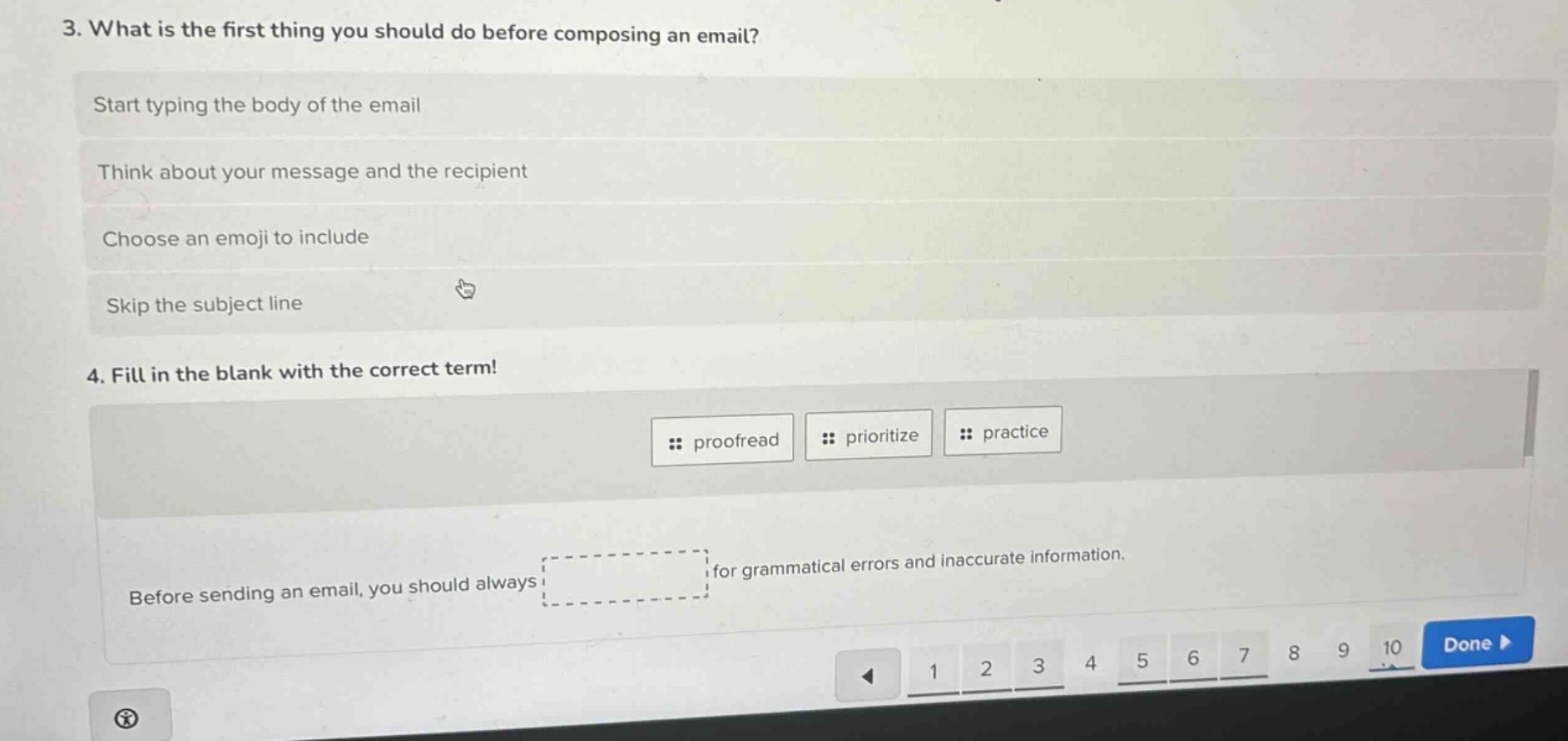 3. what is the first thing you should do before composing an email?\nstart typing the body of the email\nthink about your message and the recipient\nchoose an emoji to include\nskip the subject line\n4. fill in the blank with the correct term!\n: proofread : prioritize : practice\nbefore sending an email, you should always for grammatical errors and inaccurate information.