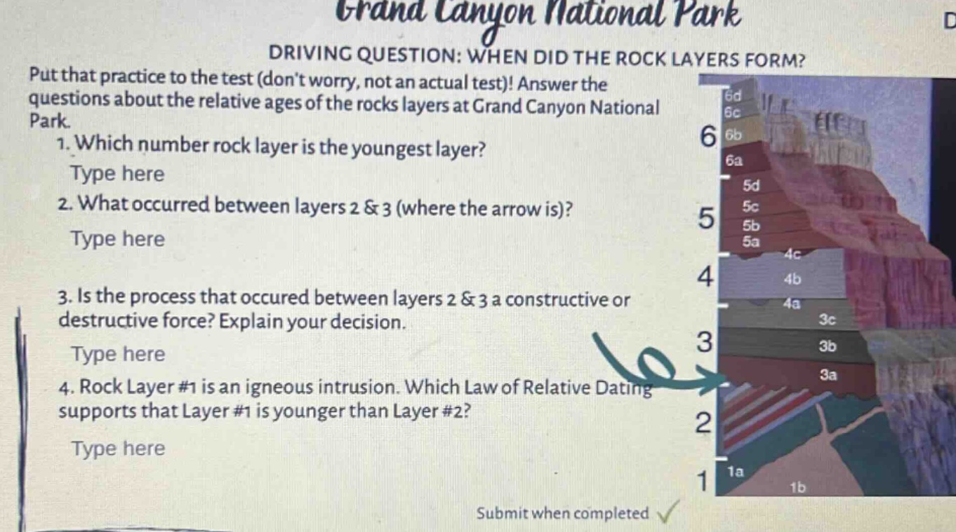 grand canyon national park\ndriving question: when did the rock layers form?\nput that practice to the test (dont worry, not an actual test)! answer the questions about the relative ages of the rocks layers at grand canyon national park.\n1. which number rock layer is the youngest layer?\ntype here\n2. what occurred between layers 2 & 3 (where the arrow is)?\ntype here\n3. is the process that occured between layers 2 & 3 a constructive or destructive force? explain your decision.\ntype here\n4. rock layer #1 is an igneous intrusion. which law of relative dating supports that layer #1 is younger than layer #2?\ntype here\nsubmit when completed