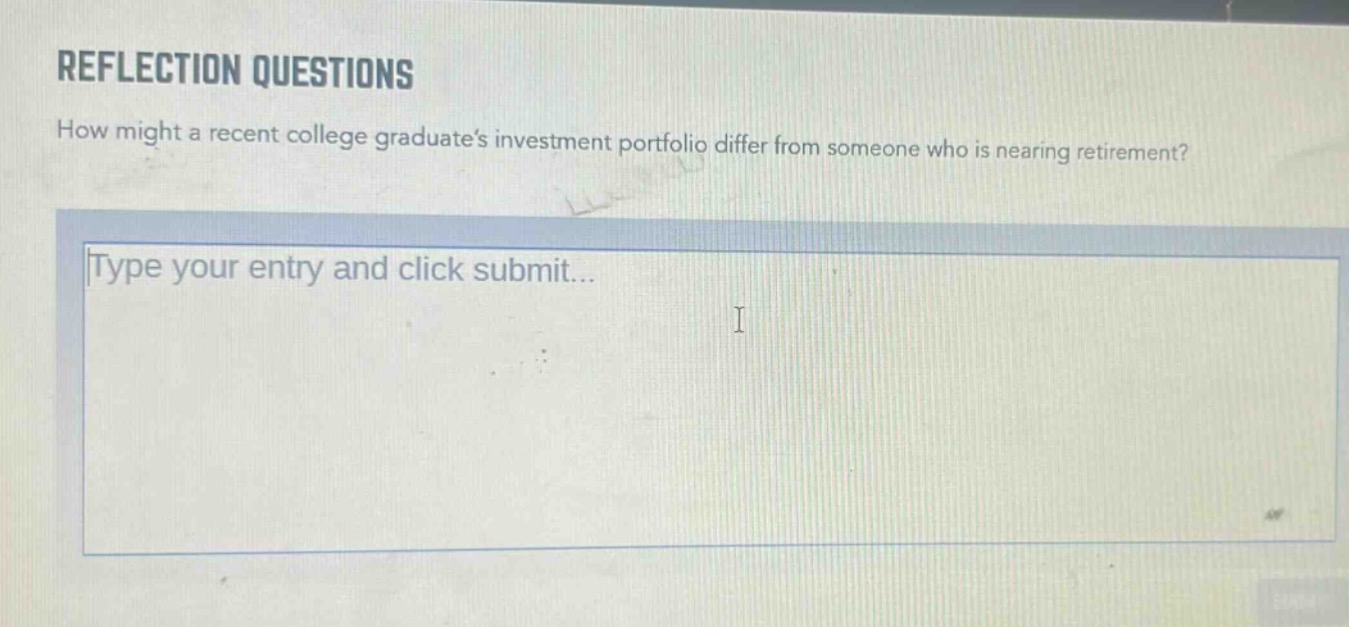 reflection questions\nhow might a recent college graduates investment portfolio differ from someone who is nearing retirement?\ntype your entry and click submit...