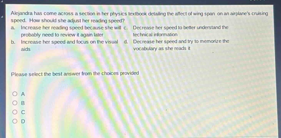 alejandra has come across a section in her physics textbook detailing the affect of wing span on an airplanes cruising speed. how should she adjust her reading speed?\n a. increase her reading speed because she will probably need to review it again later\n b. increase her speed and focus on the visual aids\n c. decrease her speed to better understand the technical information\n d. decrease her speed and try to memorize the vocabulary as she reads it\n\nplease select the best answer from the choices provided\n\no a\no b\no c\no d