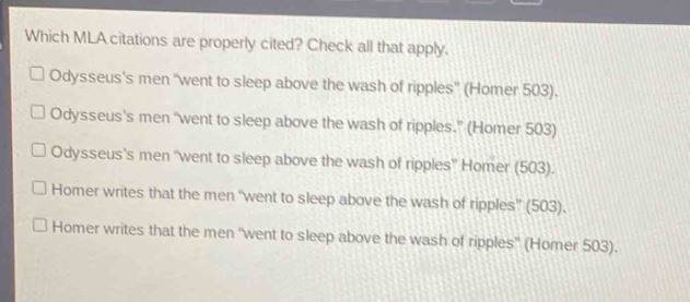 which mla citations are properly cited? check all that apply.\n□ odysseuss men \went to sleep above the wash of ripples\ (homer 503).\n□ odysseuss men \went to sleep above the wash of ripples.\ (homer 503)\n□ odysseuss men \went to sleep above the wash of ripples\ homer (503).\n□ homer writes that the men \went to sleep above the wash of ripples\ (503).\n□ homer writes that the men \went to sleep above the wash of ripples\ (homer 503).