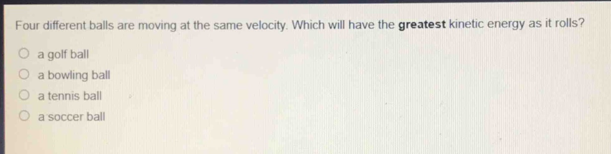 four different balls are moving at the same velocity. which will have the greatest kinetic energy as it rolls?\n○ a golf ball\n○ a bowling ball\n○ a tennis ball\n○ a soccer ball