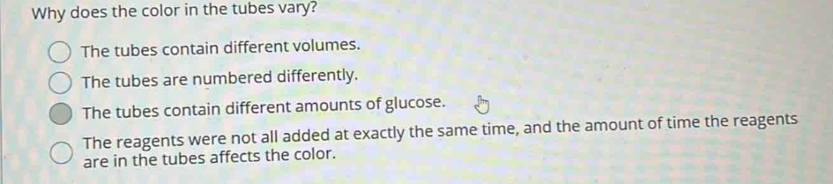 why does the color in the tubes vary?\nthe tubes contain different volumes.\nthe tubes are numbered differently.\nthe tubes contain different amounts of glucose.\nthe reagents were not all added at exactly the same time, and the amount of time the reagents are in the tubes affects the color.