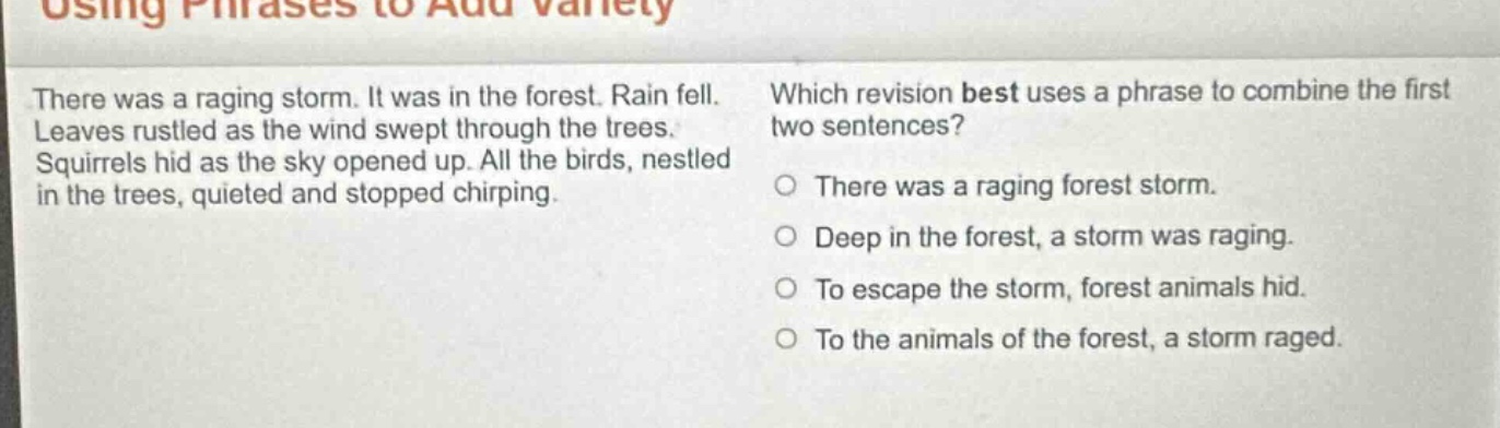 using phrases to add variety\nthere was a raging storm. it was in the forest. rain fell. leaves rustled as the wind swept through the trees. squirrels hid as the sky opened up. all the birds, nestled in the trees, quieted and stopped chirping.\nwhich revision best uses a phrase to combine the first two sentences?\no there was a raging forest storm.\no deep in the forest, a storm was raging.\no to escape the storm, forest animals hid.\no to the animals of the forest, a storm raged.