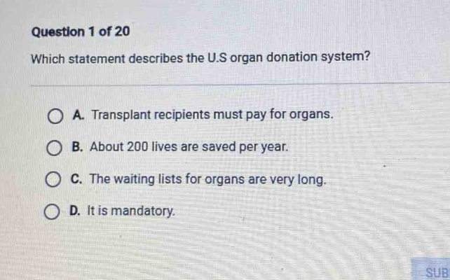 question 1 of 20 which statement describes the u.s organ donation system? a. transplant recipients must pay for organs. b. about 200 lives are saved per year. c. the waiting lists for organs are very long. d. it is mandatory.