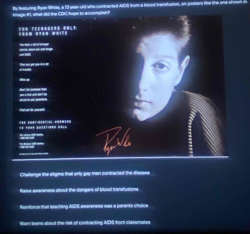 by featuring ryan white, a 13 - year - old who contracted aids from a blood transfusion, on posters like the one shown in image #1, what did the cdc hope to accomplish? for teenagers only: from ryan white you hear a lot of strange stories about sex and drugs and aids. that can get you in a lot of trouble. wake up. dont let someone lead you a blind and dont be afraid to ask questions. find out for yourself. for confidential answers to your questions call: the indiana aids hotline 1 - 800 - 221 - 7222 the national aids hotline 1 - 800 - 342 - aids challenge the stigma that only gay men contracted the disease raise awareness about the dangers of blood transfusions reinforce that teaching aids awareness was a parents choice warn teens about the risk of contracting aids from classmates