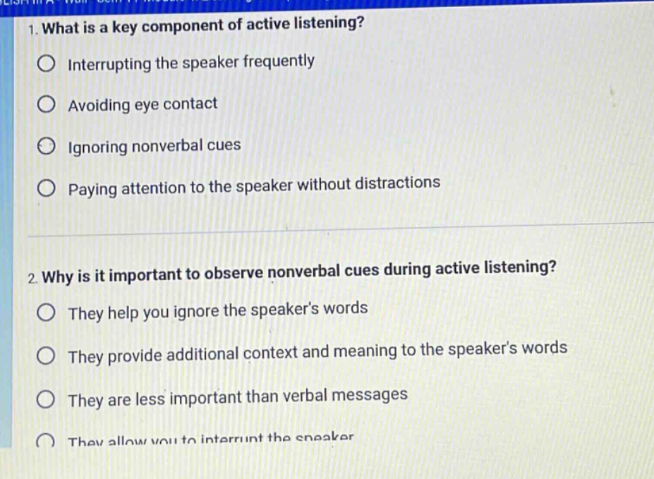 1. what is a key component of active listening?\ninterrupting the speaker frequently\navoiding eye contact\nignoring nonverbal cues\npaying attention to the speaker without distractions\n\n2. why is it important to observe nonverbal cues during active listening?\nthey help you ignore the speakers words\nthey provide additional context and meaning to the speakers words\nthey are less important than verbal messages\nthey allow you to interrupt the speaker