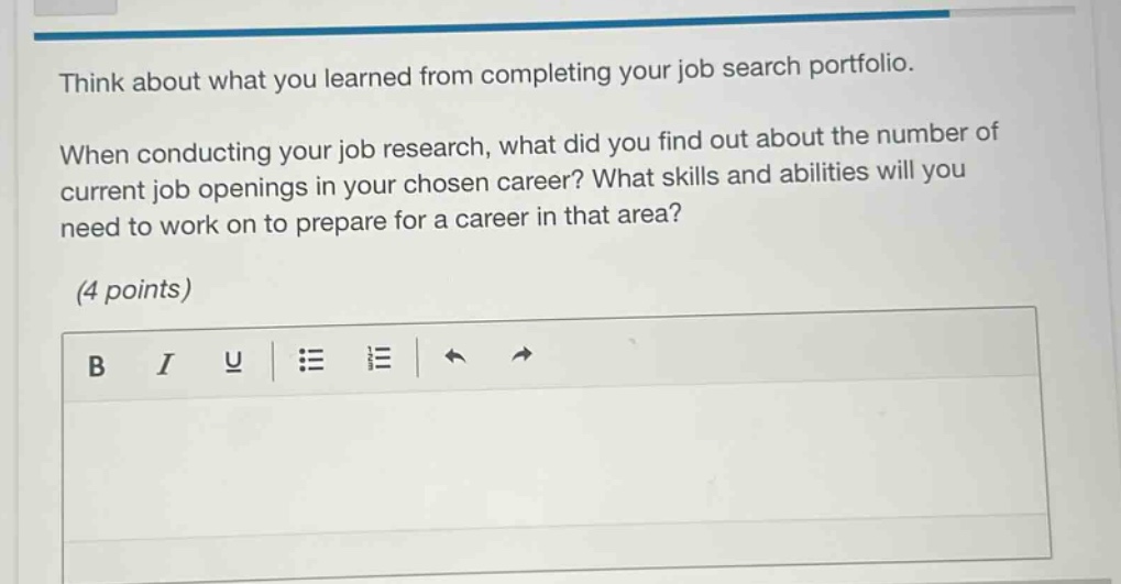 think about what you learned from completing your job search portfolio. when conducting your job research, what did you find out about the number of current job openings in your chosen career? what skills and abilities will you need to work on to prepare for a career in that area? (4 points)