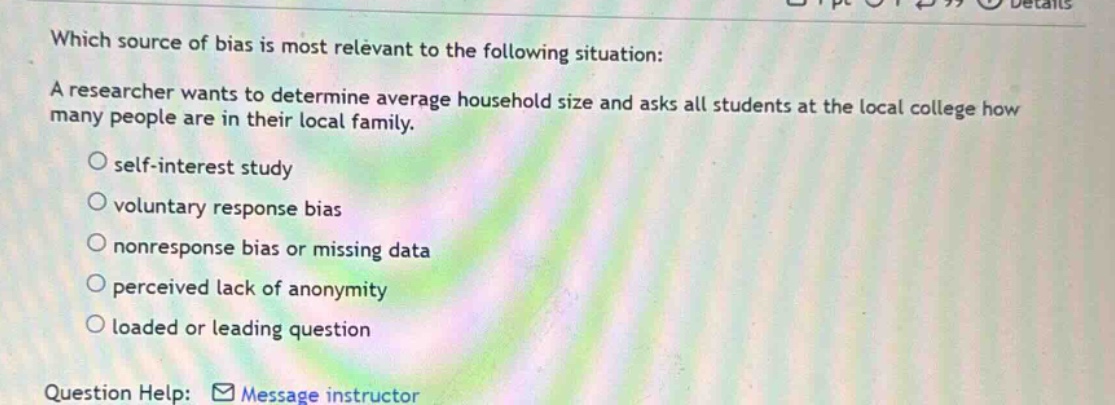which source of bias is most relevant to the following situation: a researcher wants to determine average household size and asks all students at the local college how many people are in their local family. self - interest study voluntary response bias nonresponse bias or missing data perceived lack of anonymity loaded or leading question question help: message instructor