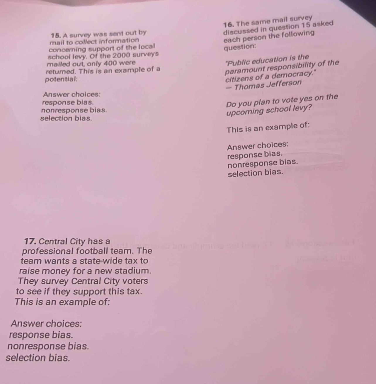 15. a survey was sent out by mail to collect information concerning support of the local school levy. of the 2000 surveys mailed out, only 400 were returned. this is an example of a potential:\nanswer choices: response bias. nonresponse bias. selection bias.\n16. the same mail survey discussed in question 15 asked each person the following question: public education is the paramount responsibility of the citizens of a democracy. - thomas jefferson\ndo you plan to vote yes on the upcoming school levy?\nthis is an example of:\nanswer choices: response bias. nonresponse bias. selection bias.\n17. central city has a professional football team. the team wants a state - wide tax to raise money for a new stadium. they survey central city voters to see if they support this tax. this is an example of:\nanswer choices: response bias. nonresponse bias. selection bias.