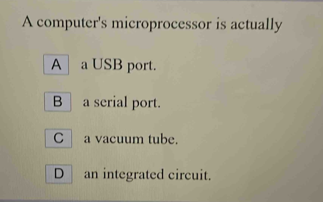 a computers microprocessor is actually\na a usb port.\nb a serial port.\nc a vacuum tube.\nd an integrated circuit.