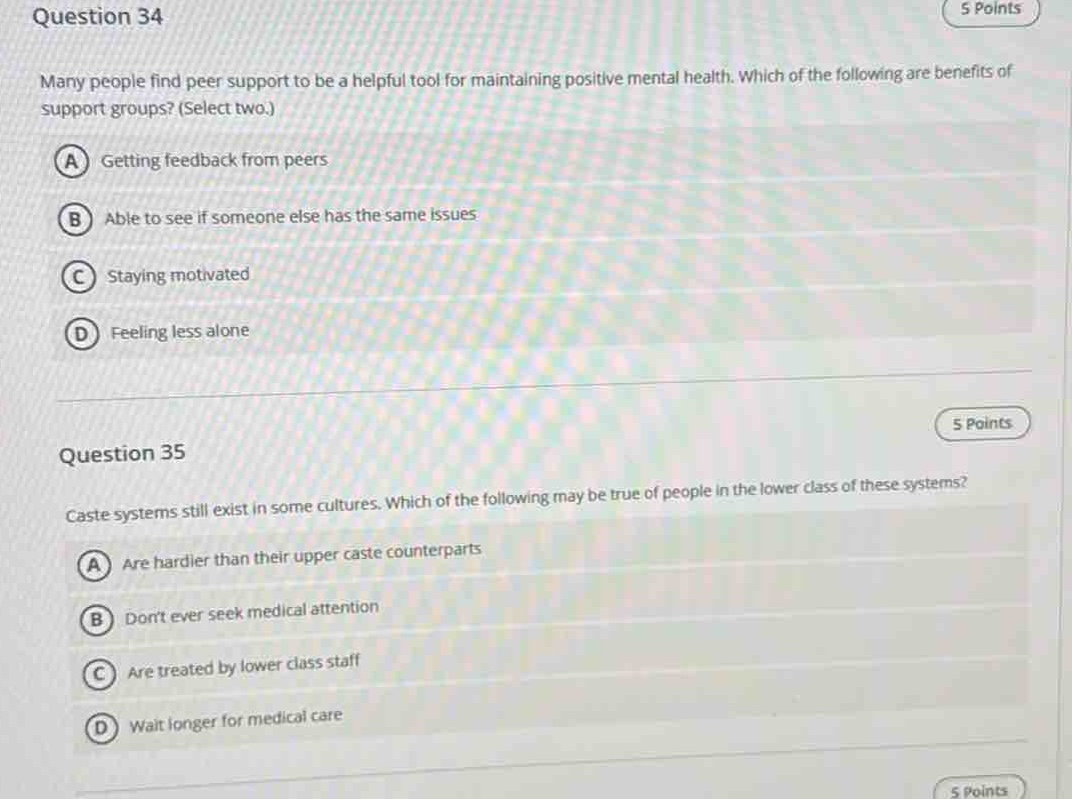 question 34\n5 points\nmany people find peer support to be a helpful tool for maintaining positive mental health. which of the following are benefits of support groups? (select two.)\na getting feedback from peers\nb able to see if someone else has the same issues\nc staying motivated\nd feeling less alone\n\nquestion 35\n5 points\ncaste systems still exist in some cultures. which of the following may be true of people in the lower class of these systems?\na are hardier than their upper caste counterparts\nb dont ever seek medical attention\nc are treated by lower class staff\nd wait longer for medical care