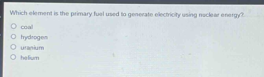 which element is the primary fuel used to generate electricity using nuclear energy?\ncoal\nhydrogen\nuranium\nhelium