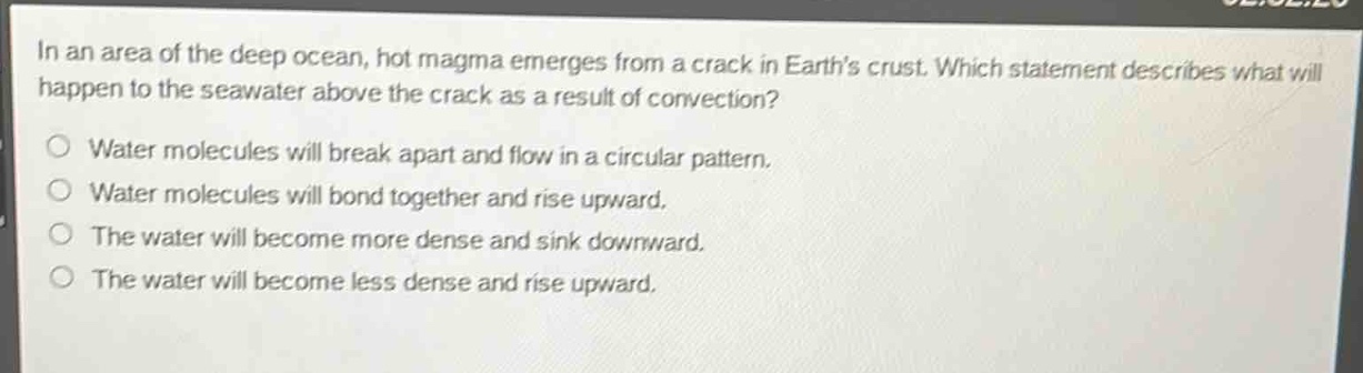 in an area of the deep ocean, hot magma emerges from a crack in earths crust. which statement describes what will happen to the seawater above the crack as a result of convection?\no water molecules will break apart and flow in a circular pattern.\no water molecules will bond together and rise upward.\no the water will become more dense and sink downward.\no the water will become less dense and rise upward.