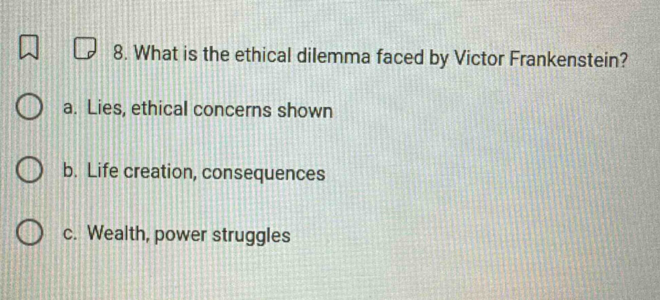 8. what is the ethical dilemma faced by victor frankenstein?\na. lies, ethical concerns shown\nb. life creation, consequences\nc. wealth, power struggles