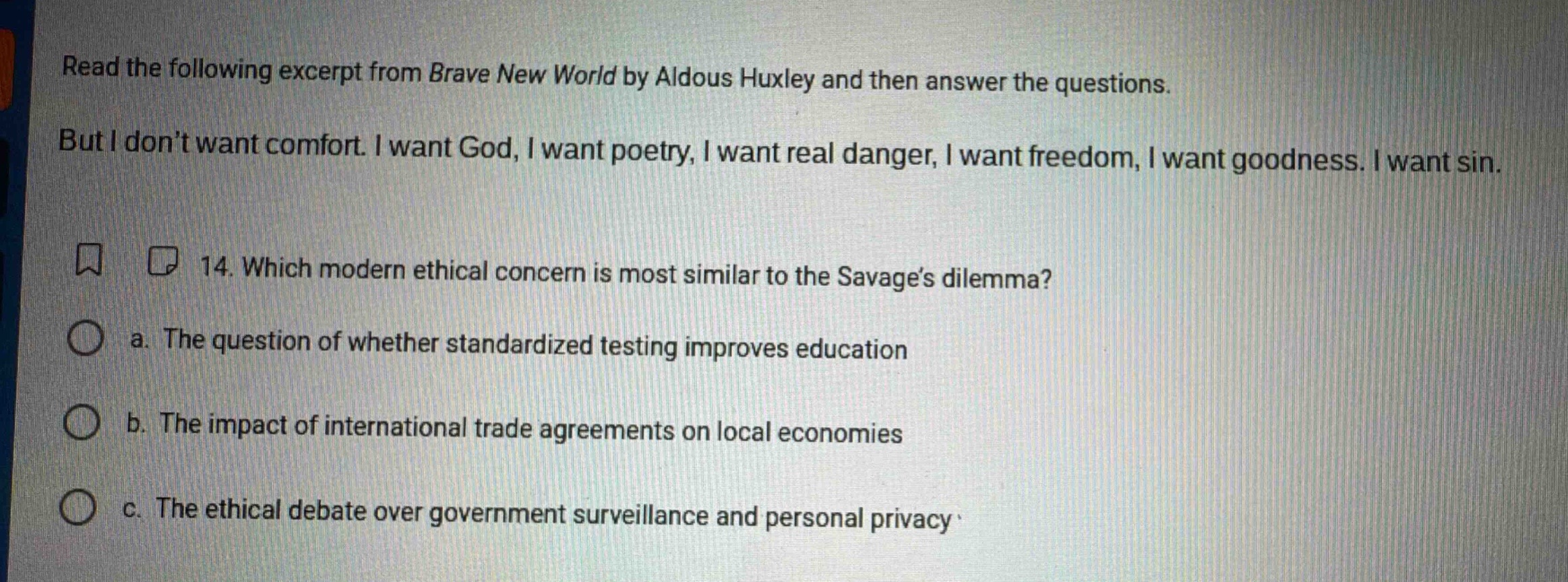 read the following excerpt from brave new world by aldous huxley and then answer the questions. but i don’t want comfort. i want god, i want poetry, i want real danger, i want freedom, i want goodness. i want sin. 14. which modern ethical concern is most similar to the savage’s dilemma? a. the question of whether standardized testing improves education b. the impact of international trade agreements on local economies c. the ethical debate over government surveillance and personal privacy