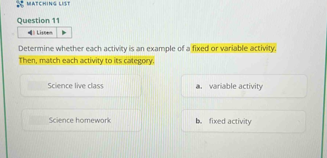 question 11\nlisten\ndetermine whether each activity is an example of a fixed or variable activity. then, match each activity to its category.\nscience live class\na. variable activity\nscience homework\nb. fixed activity