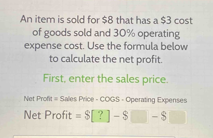 an item is sold for $8 that has a $3 cost of goods sold and 30% operating expense cost. use the formula below to calculate the net profit.\nfirst, enter the sales price.\nnet profit = sales price - cogs - operating expenses\nnet profit = $? - $ - $
