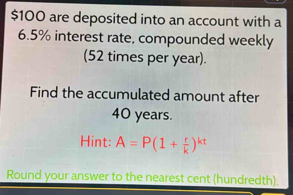 $100 are deposited into an account with a 6.5% interest rate, compounded weekly (52 times per year).\nfind the accumulated amount after 40 years.\nhint: $a = p(1+\frac{r}{k})^{kt}$\nround your answer to the nearest cent (hundredth).