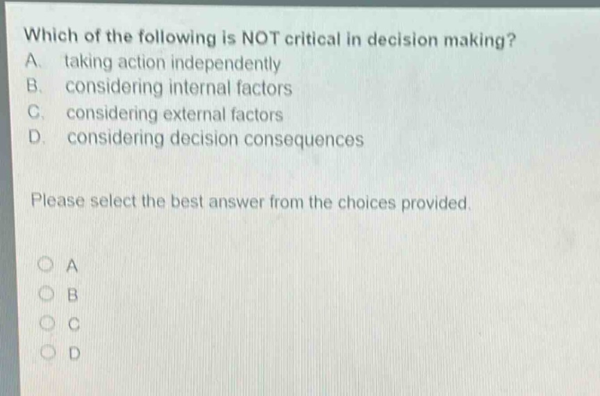 which of the following is not critical in decision making? a. taking action independently b. considering internal factors c. considering external factors d. considering decision consequences please select the best answer from the choices provided.