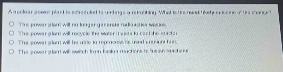 a nuclear power plant is scheduled to undergo a retrofitting. what is the most likely outcome of the change?\nthe power plant will no longer generate radioactive wastes.\nthe power plant will recycle the water it uses to cool the reactor.\nthe power plant will be able to reprocess its used uranium fuel.\nthe power plant will switch from fission reactions to fusion reactions.