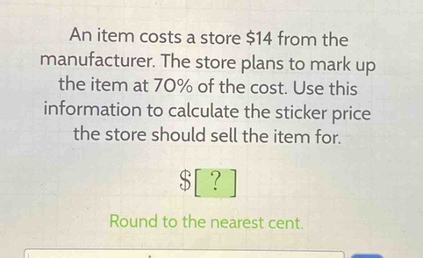 an item costs a store $14 from the manufacturer. the store plans to mark up the item at 70% of the cost. use this information to calculate the sticker price the store should sell the item for. $? round to the nearest cent.