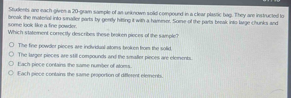 students are each given a 20 - gram sample of an unknown solid compound in a clear plastic bag. they are instructed to break the material into smaller parts by gently hitting it with a hammer. some of the parts break into large chunks and some look like a fine powder. which statement correctly describes these broken pieces of the sample?\no the fine powder pieces are individual atoms broken from the solid.\no the larger pieces are still compounds and the smaller pieces are elements.\no each piece contains the same number of atoms.\no each piece contains the same proportion of different elements.
