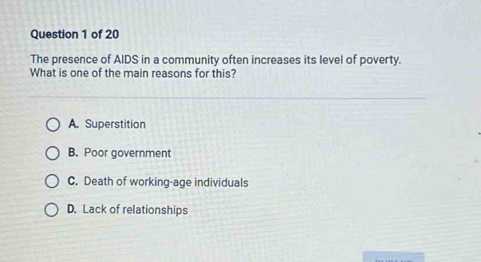 question 1 of 20\nthe presence of aids in a community often increases its level of poverty. what is one of the main reasons for this?\na. superstition\nb. poor government\nc. death of working - age individuals\nd. lack of relationships