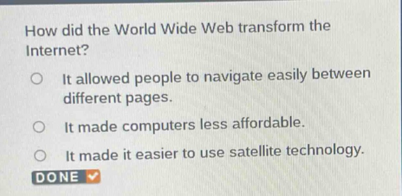 how did the world wide web transform the internet?\nit allowed people to navigate easily between different pages.\nit made computers less affordable.\nit made it easier to use satellite technology.\ndone