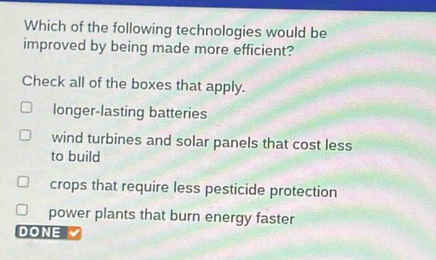 which of the following technologies would be improved by being made more efficient? check all of the boxes that apply. \n□ longer - lasting batteries\n□ wind turbines and solar panels that cost less to build\n□ crops that require less pesticide protection\n□ power plants that burn energy faster\ndone
