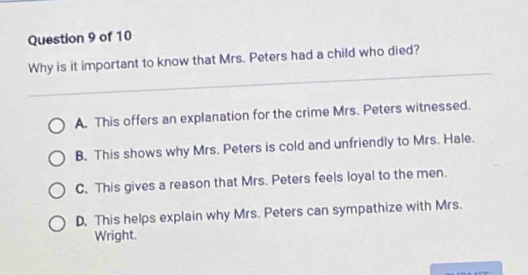 question 9 of 10\nwhy is it important to know that mrs. peters had a child who died?\na. this offers an explanation for the crime mrs. peters witnessed.\nb. this shows why mrs. peters is cold and unfriendly to mrs. hale.\nc. this gives a reason that mrs. peters feels loyal to the men.\nd. this helps explain why mrs. peters can sympathize with mrs. wright.