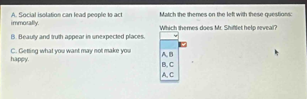 a. social isolation can lead people to act immorally.\nb. beauty and truth appear in unexpected places.\nc. getting what you want may not make you happy.\nmatch the themes on the left with these questions: which themes does mr. shiftlet help reveal? a, b b, c a, c
