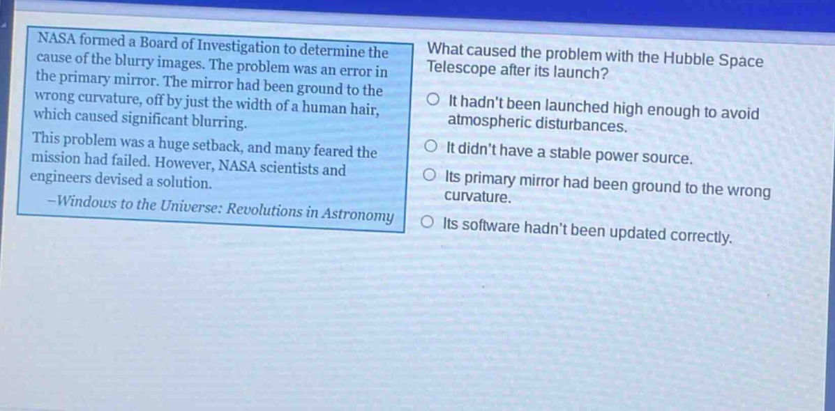 nasa formed a board of investigation to determine the cause of the blurry images. the problem was an error in the primary mirror. the mirror had been ground to the wrong curvature, off by just the width of a human hair, which caused significant blurring. this problem was a huge setback, and many feared the mission had failed. however, nasa scientists and engineers devised a solution. -windows to the universe: revolutions in astronomy what caused the problem with the hubble space telescope after its launch? it hadnt been launched high enough to avoid atmospheric disturbances. it didnt have a stable power source. its primary mirror had been ground to the wrong curvature. its software hadnt been updated correctly.