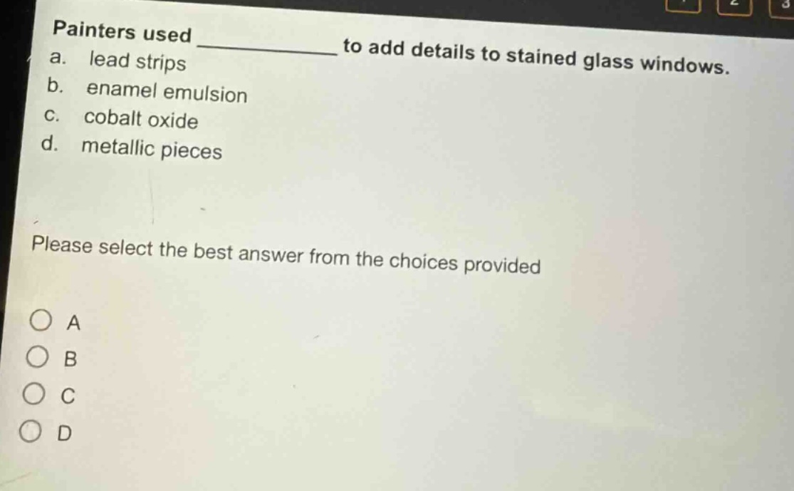 painters used ____________ to add details to stained glass windows.\na. lead strips\nb. enamel emulsion\nc. cobalt oxide\nd. metallic pieces\nplease select the best answer from the choices provided\n○ a\n○ b\n○ c\n○ d