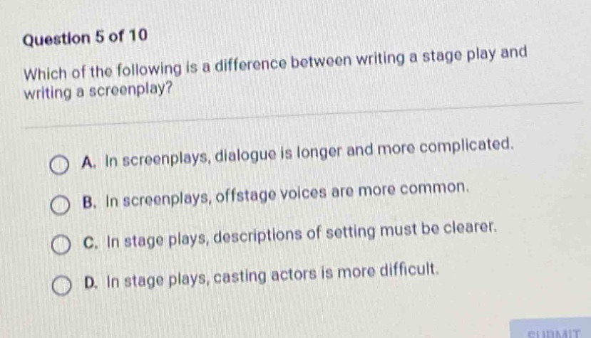 question 5 of 10\nwhich of the following is a difference between writing a stage play and writing a screenplay?\n\na. in screenplays, dialogue is longer and more complicated.\nb. in screenplays, offstage voices are more common.\nc. in stage plays, descriptions of setting must be clearer.\nd. in stage plays, casting actors is more difficult.