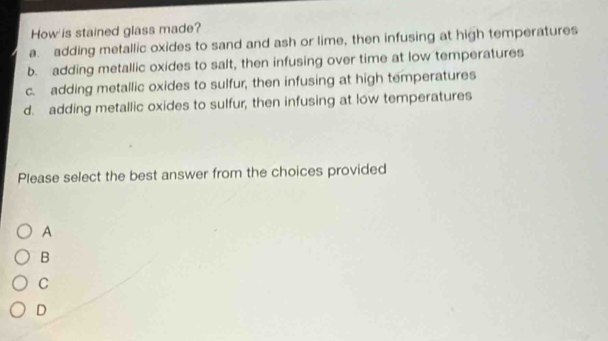 how is stained glass made?\na. adding metallic oxides to sand and ash or lime, then infusing at high temperatures\nb. adding metallic oxides to salt, then infusing over time at low temperatures\nc. adding metallic oxides to sulfur, then infusing at high temperatures\nd. adding metallic oxides to sulfur, then infusing at low temperatures\nplease select the best answer from the choices provided\n○ a\n○ b\n○ c\n○ d