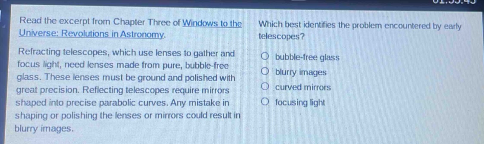 read the excerpt from chapter three of windows to the universe: revolutions in astronomy. refracting telescopes, which use lenses to gather and focus light, need lenses made from pure, bubble - free glass. these lenses must be ground and polished with great precision. reflecting telescopes require mirrors shaped into precise parabolic curves. any mistake in shaping or polishing the lenses or mirrors could result in blurry images. which best identifies the problem encountered by early telescopes? bubble - free glass blurry images curved mirrors focusing light