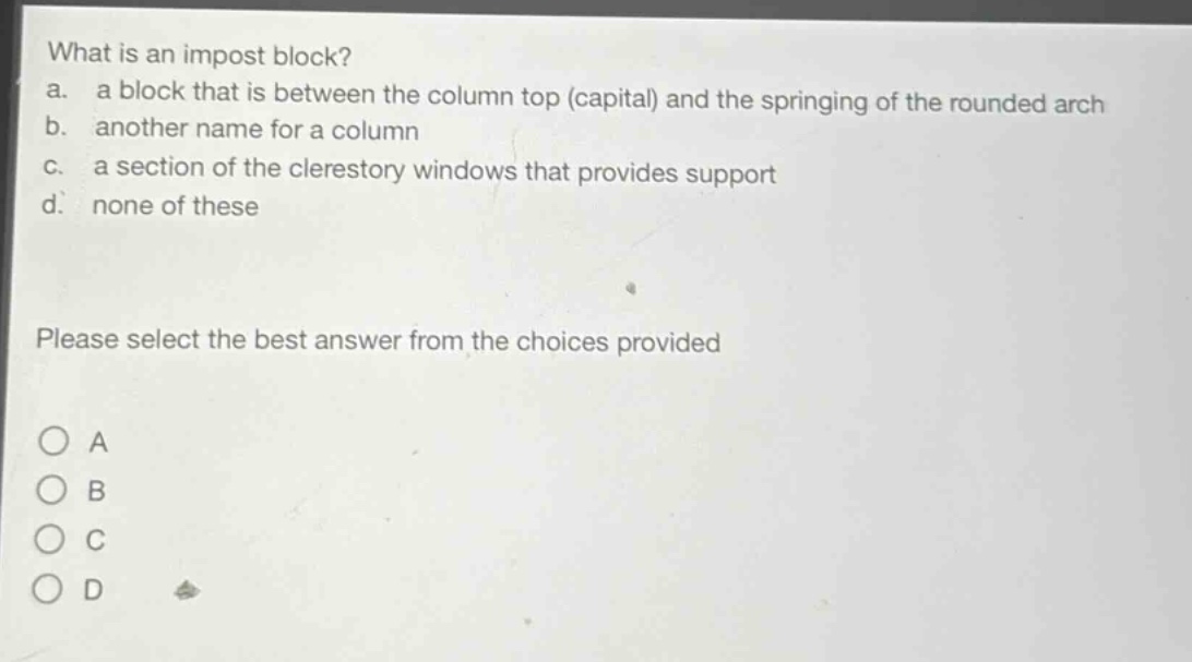 what is an impost block?\na. a block that is between the column top (capital) and the springing of the rounded arch\nb. another name for a column\nc. a section of the clerestory windows that provides support\nd. none of these\nplease select the best answer from the choices provided\no a\no b\no c\no d