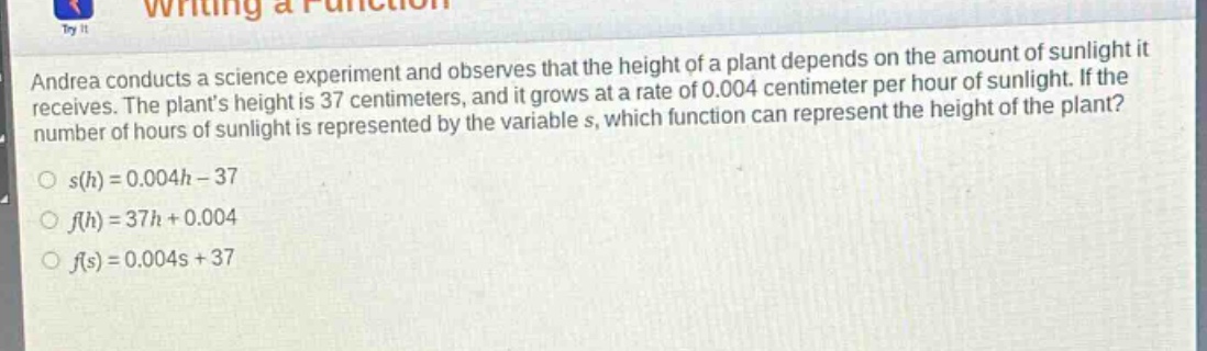 andrea conducts a science experiment and observes that the height of a plant depends on the amount of sunlight it receives. the plants height is 37 centimeters, and it grows at a rate of 0.004 centimeter per hour of sunlight. if the number of hours of sunlight is represented by the variable s, which function can represent the height of the plant?\n○ s(h)=0.004h - 37\n○ f(h)=37h + 0.004\n○ f(s)=0.004s + 37