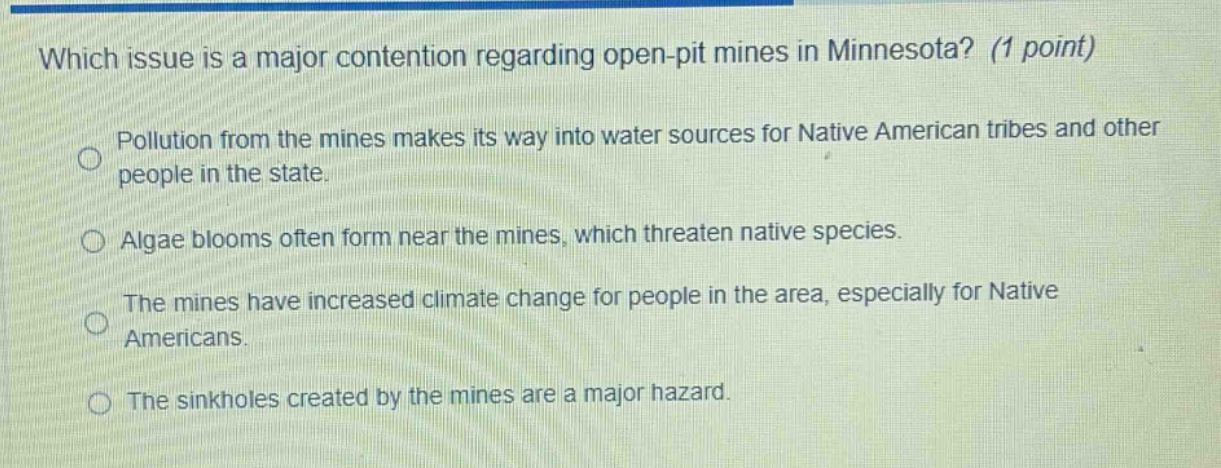 which issue is a major contention regarding open - pit mines in minnesota? (1 point)\npollution from the mines makes its way into water sources for native american tribes and other people in the state.\nalgae blooms often form near the mines, which threaten native species.\nthe mines have increased climate change for people in the area, especially for native americans.\nthe sinkholes created by the mines are a major hazard.
