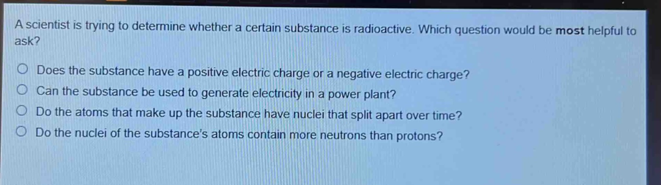 a scientist is trying to determine whether a certain substance is radioactive. which question would be most helpful to ask?\ndoes the substance have a positive electric charge or a negative electric charge?\ncan the substance be used to generate electricity in a power plant?\ndo the atoms that make up the substance have nuclei that split apart over time?\ndo the nuclei of the substance’s atoms contain more neutrons than protons?