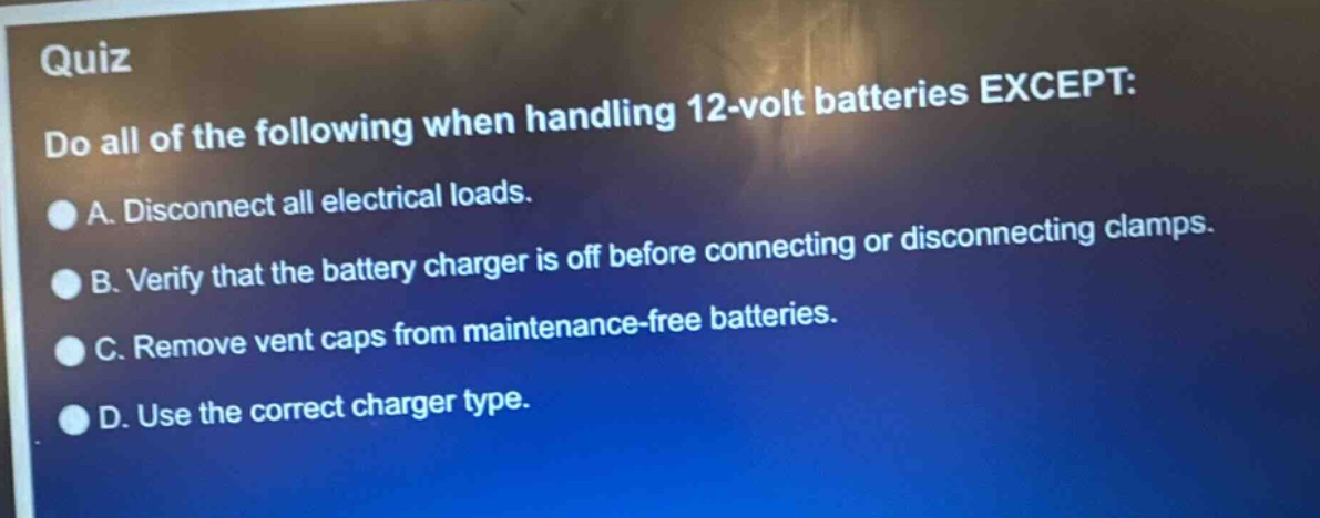 quiz\ndo all of the following when handling 12 - volt batteries except:\na. disconnect all electrical loads.\nb. verify that the battery charger is off before connecting or disconnecting clamps.\nc. remove vent caps from maintenance - free batteries.\nd. use the correct charger type.