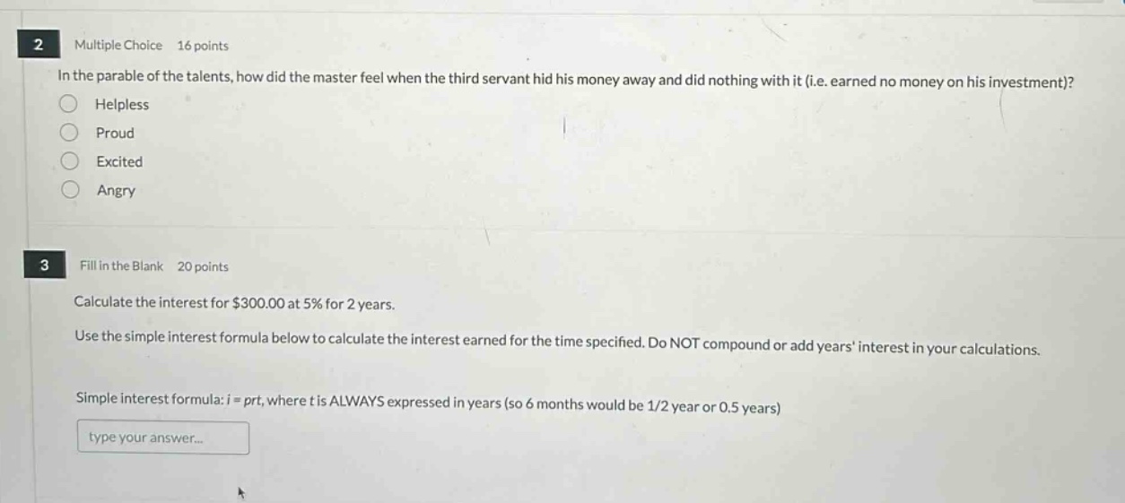 2 multiple choice 16 points\nin the parable of the talents, how did the master feel when the third servant hid his money away and did nothing with it (i.e. earned no money on his investment)?\nhelpless\nproud\nexcited\nangry\n3 fill in the blank 20 points\ncalculate the interest for $300.00 at 5% for 2 years.\nuse the simple - interest formula below to calculate the interest earned for the time specified. do not compound or add years interest in your calculations.\nsimple interest formula: $i = prt$, where $t$ is always expressed in years (so 6 months would be 1/2 year or 0.5 years)\ntype your answer...