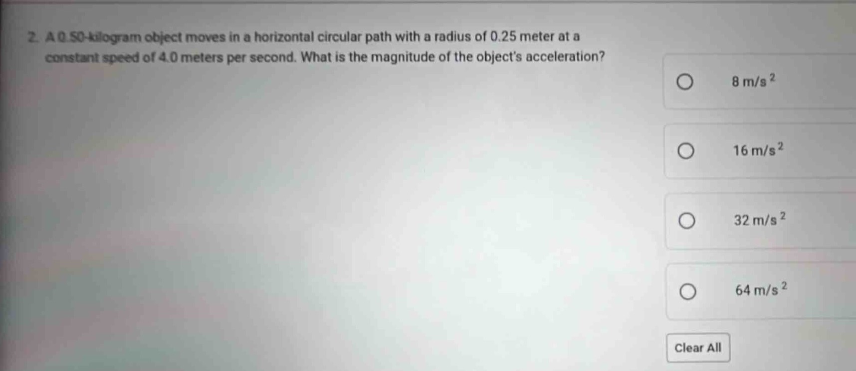 2. a 0.50 - kilogram object moves in a horizontal circular path with a radius of 0.25 meter at a constant speed of 4.0 meters per second. what is the magnitude of the objects acceleration? 8 m/s² 16 m/s² 32 m/s² 64 m/s² clear all