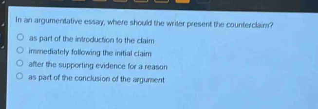 in an argumentative essay, where should the writer present the counter - claim?\no as part of the introduction to the claim\no immediately following the initial claim\no after the supporting evidence for a reason\no as part of the conclusion of the argument