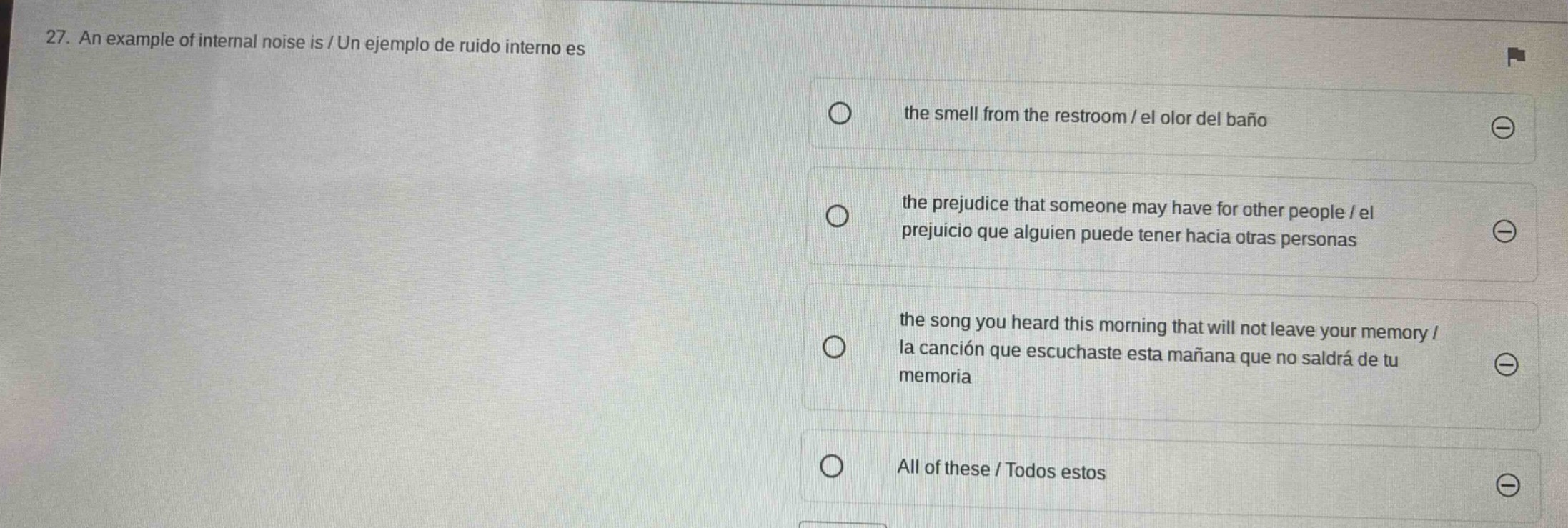 27. an example of internal noise is / un ejemplo de ruido interno es\nthe smell from the restroom / el olor del baño\nthe prejudice that someone may have for other people / el prejuicio que alguien puede tener hacia otras personas\nthe song you heard this morning that will not leave your memory / la canción que escuchaste esta mañana que no saldrá de tu memoria\nall of these / todos estos