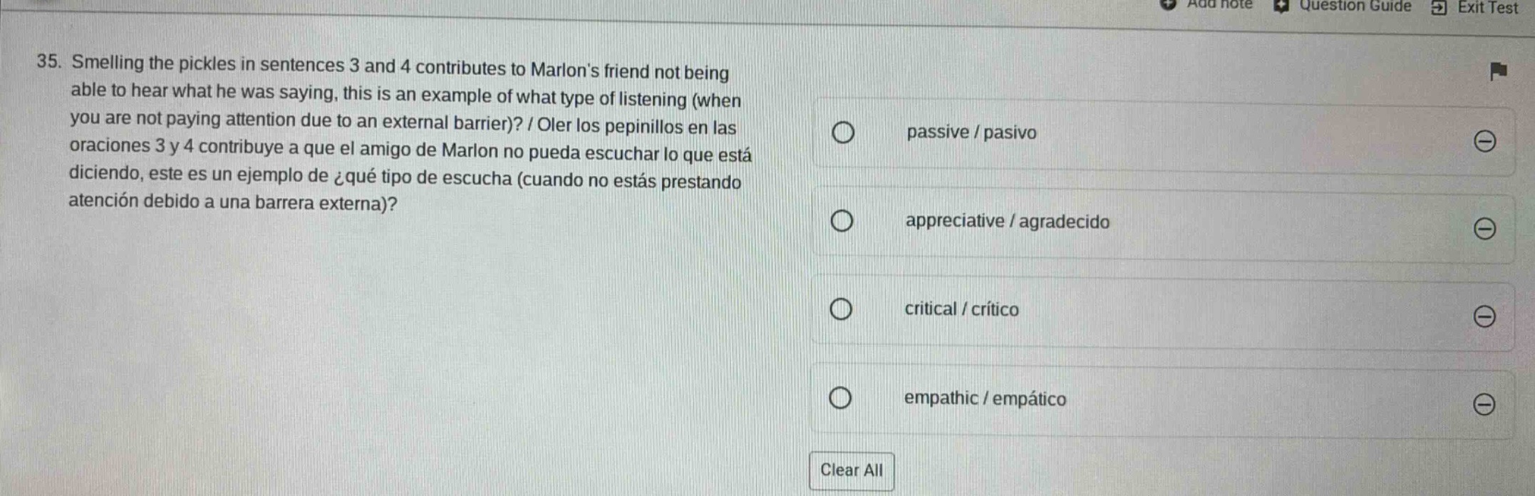 35. smelling the pickles in sentences 3 and 4 contributes to marlons friend not being able to hear what he was saying, this is an example of what type of listening (when you are not paying attention due to an external barrier)? / oler los pepinillos en las oraciones 3 y 4 contribuye a que el amigo de marlon no pueda escuchar lo que está diciendo, este es un ejemplo de ¿qué tipo de escucha (cuando no estás prestando atención debido a una barrera externa)? passive / pasivo appreciative / agradecido critical / crítico empathic / empático clear all