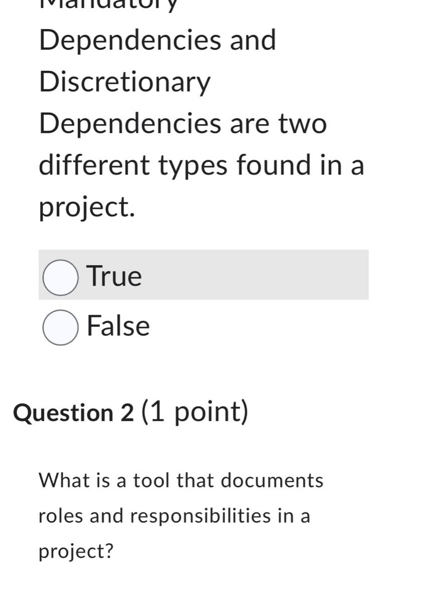 mandatory dependencies and discretionary dependencies are two different types found in a project.\ntrue\nfalse\nquestion 2 (1 point)\nwhat is a tool that documents roles and responsibilities in a project?
